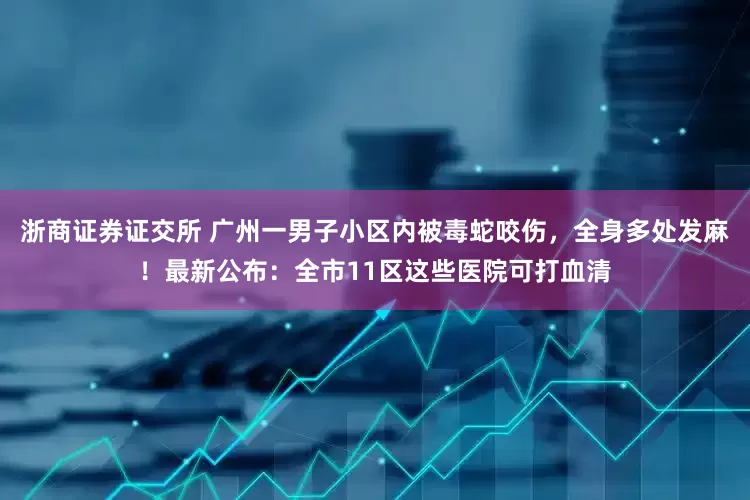 浙商证券证交所 广州一男子小区内被毒蛇咬伤，全身多处发麻！最新公布：全市11区这些医院可打血清