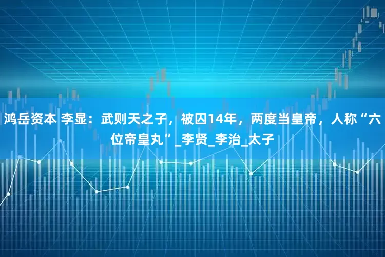鸿岳资本 李显：武则天之子，被囚14年，两度当皇帝，人称“六位帝皇丸”_李贤_李治_太子