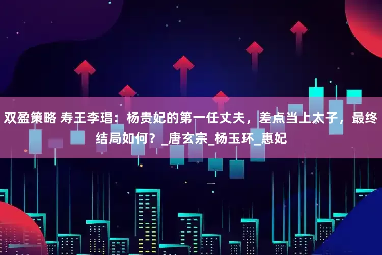 双盈策略 寿王李琩：杨贵妃的第一任丈夫，差点当上太子，最终结局如何？_唐玄宗_杨玉环_惠妃
