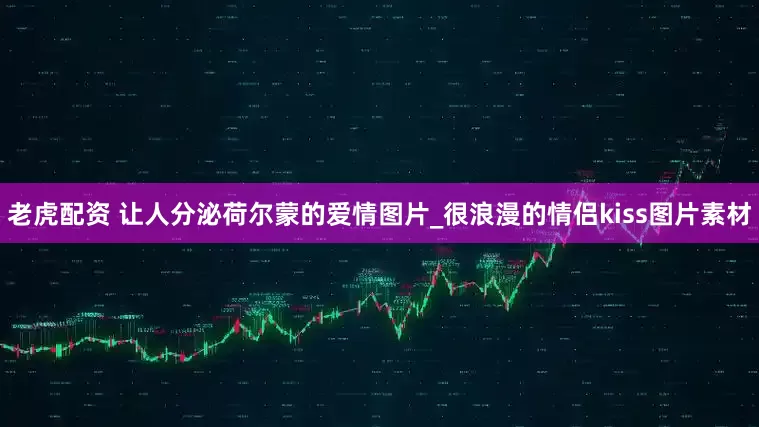 老虎配资 让人分泌荷尔蒙的爱情图片_很浪漫的情侣kiss图片素材