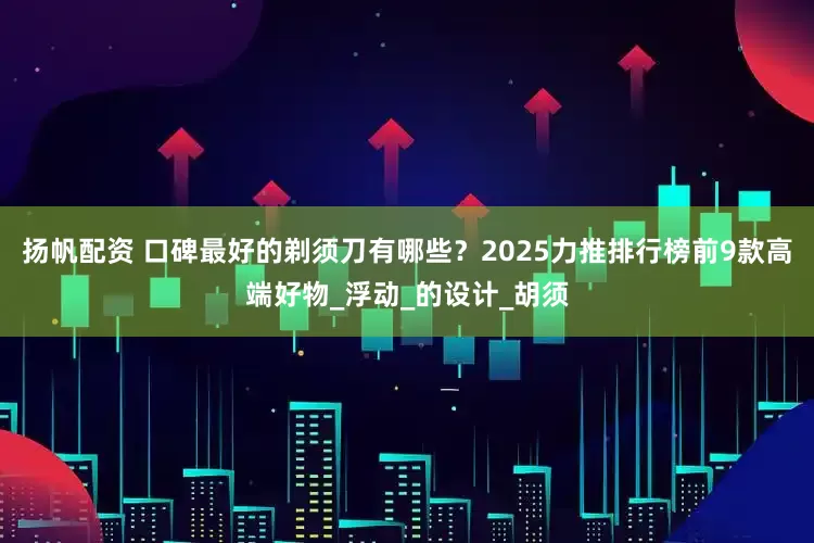 扬帆配资 口碑最好的剃须刀有哪些？2025力推排行榜前9款高端好物_浮动_的设计_胡须