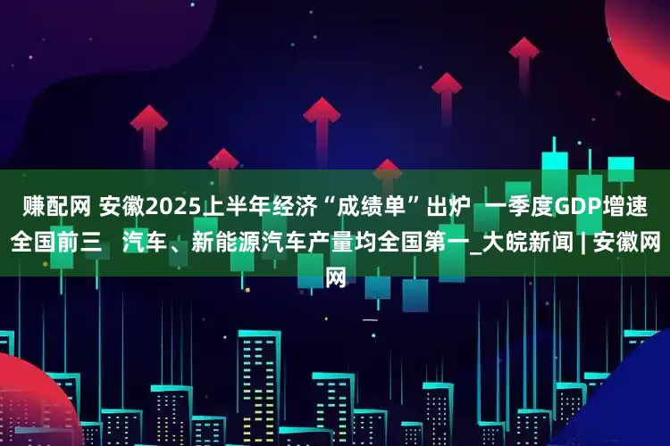 赚配网 安徽2025上半年经济“成绩单”出炉  一季度GDP增速全国前三   汽车、新能源汽车产量均全国第一_大皖新闻 | 安徽网