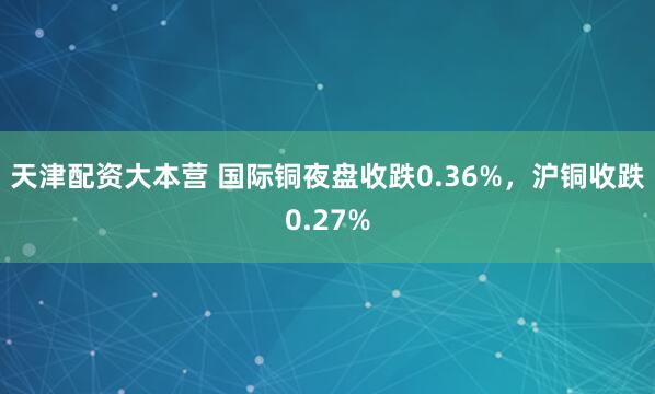 天津配资大本营 国际铜夜盘收跌0.36%，沪铜收跌0.27%