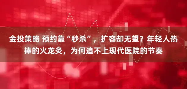 金投策略 预约靠“秒杀”，扩容却无望？年轻人热捧的火龙灸，为何追不上现代医院的节奏