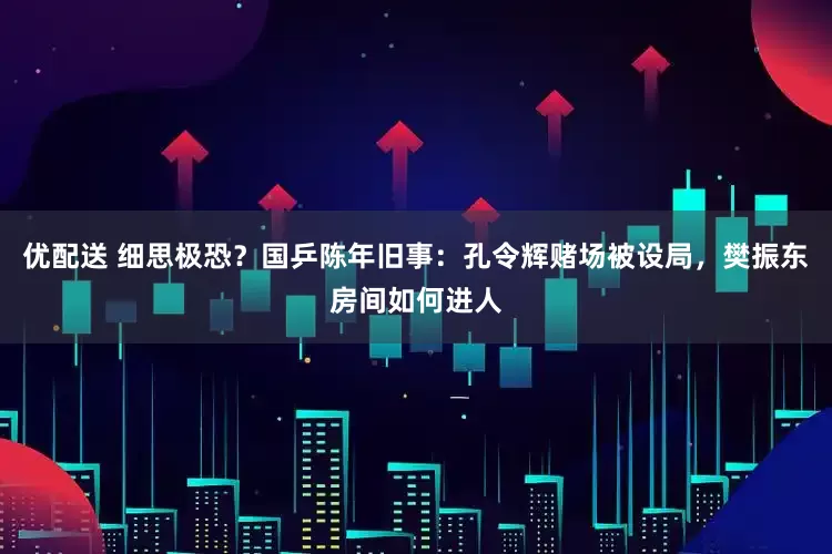 优配送 细思极恐？国乒陈年旧事：孔令辉赌场被设局，樊振东房间如何进人