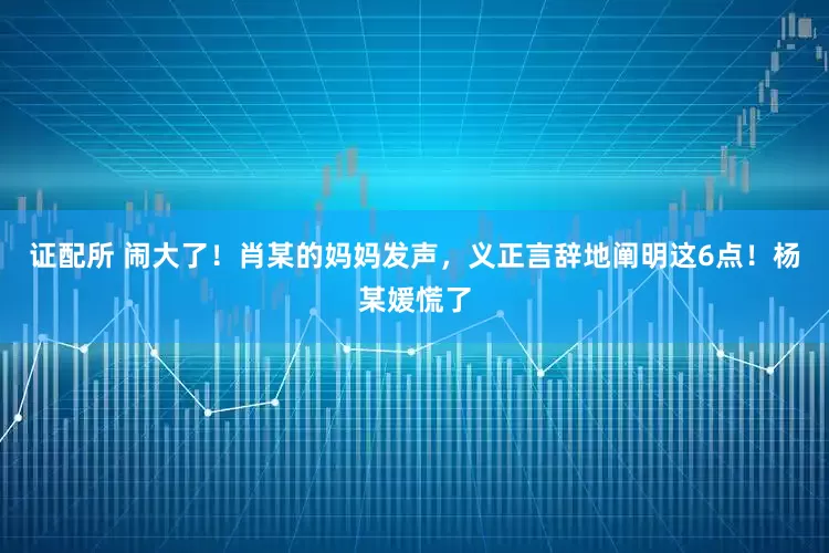 证配所 闹大了！肖某的妈妈发声，义正言辞地阐明这6点！杨某媛慌了