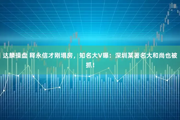 达麟操盘 释永信才刚塌房，知名大V曝：深圳某著名大和尚也被抓！