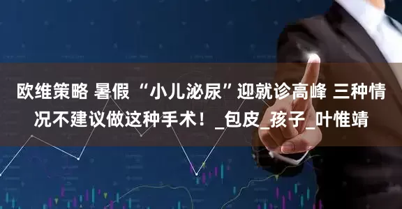欧维策略 暑假 “小儿泌尿”迎就诊高峰 三种情况不建议做这种手术！_包皮_孩子_叶惟靖