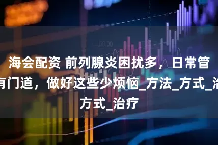海会配资 前列腺炎困扰多，日常管理有门道，做好这些少烦恼_方法_方式_治疗