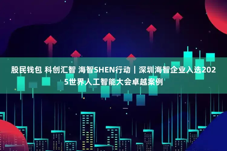 股民钱包 科创汇智 海智SHEN行动｜深圳海智企业入选2025世界人工智能大会卓越案例