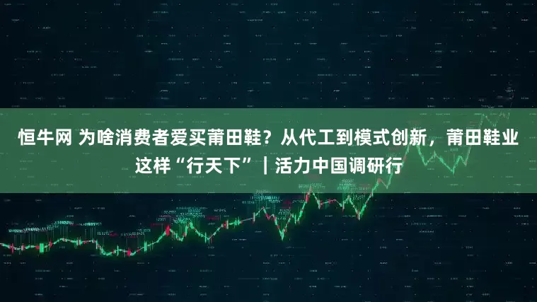 恒牛网 为啥消费者爱买莆田鞋？从代工到模式创新，莆田鞋业这样“行天下”｜活力中国调研行