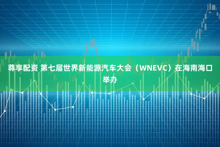 尊享配资 第七届世界新能源汽车大会(WNEVC)在海南海口举办