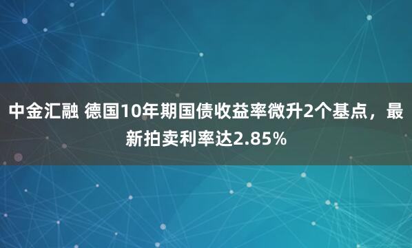 中金汇融 德国10年期国债收益率微升2个基点，最新拍卖利率达2.85%