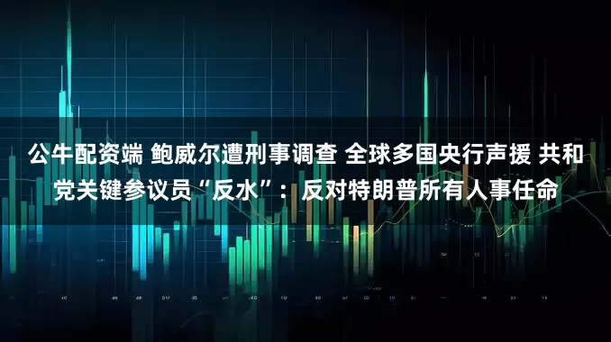公牛配资端 鲍威尔遭刑事调查 全球多国央行声援 共和党关键参议员“反水”：反对特朗普所有人事任命