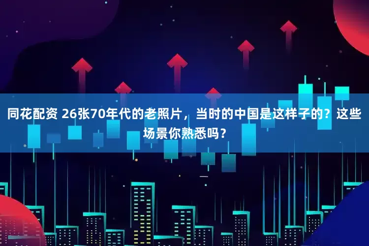 同花配资 26张70年代的老照片，当时的中国是这样子的？这些场景你熟悉吗？