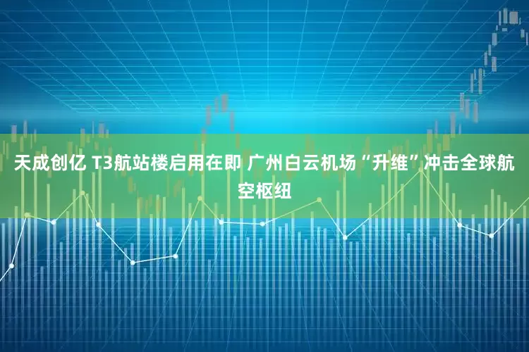 天成创亿 T3航站楼启用在即 广州白云机场“升维”冲击全球航空枢纽