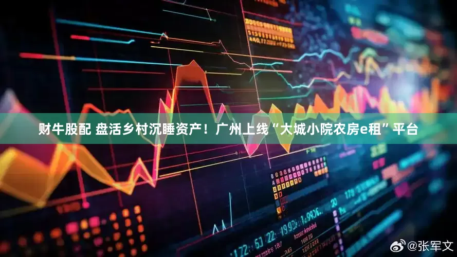 财牛股配 盘活乡村沉睡资产！广州上线“大城小院农房e租”平台
